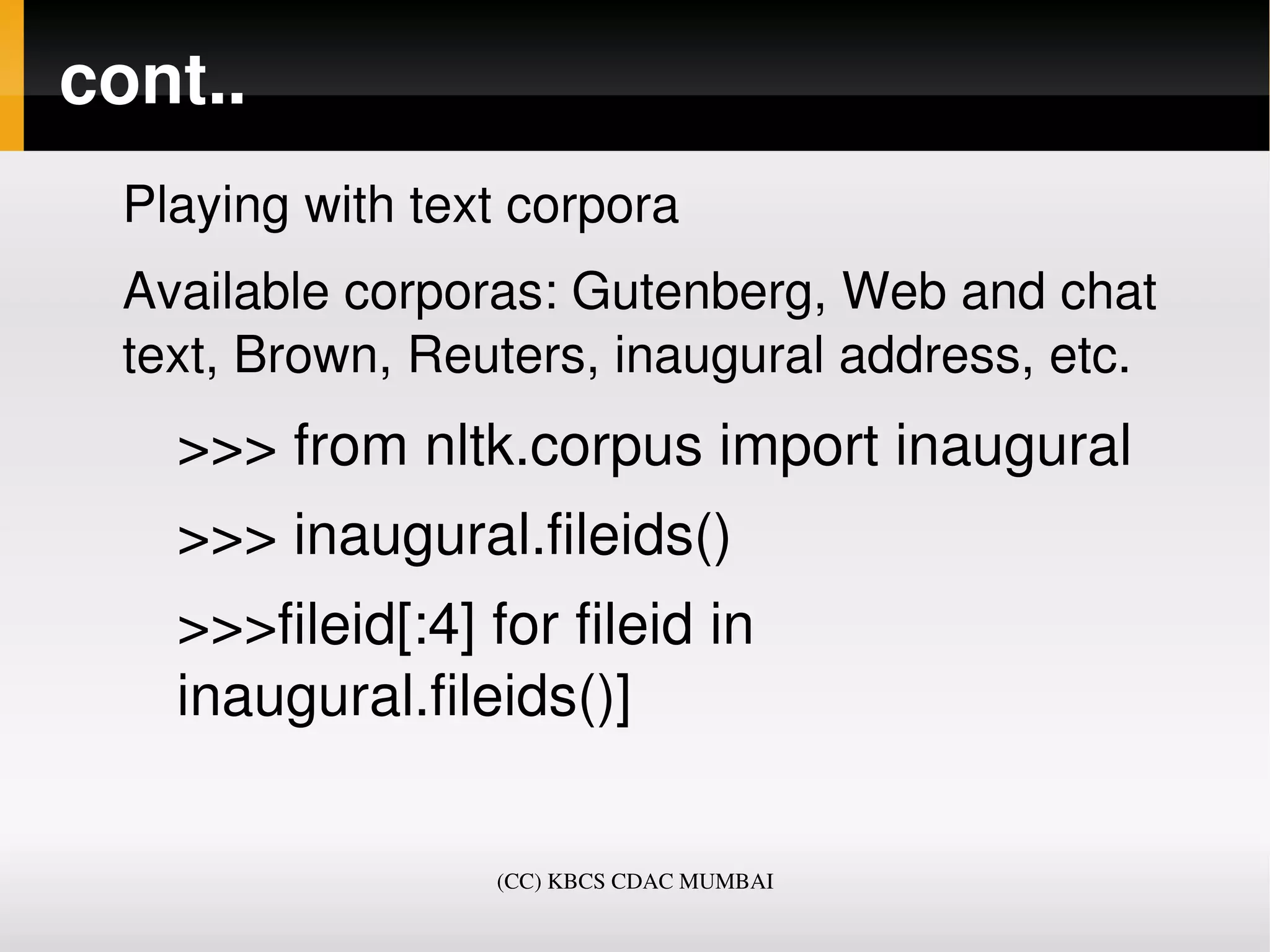 cont..
  Playing with text corpora
  Available corporas: Gutenberg, Web and chat 
  text, Brown, Reuters, inaugural address, etc.
    >>> from nltk.corpus import inaugural
    >>> inaugural.fileids()
    >>>fileid[:4] for fileid in 
    inaugural.fileids()]


                   (CC) KBCS CDAC MUMBAI
 