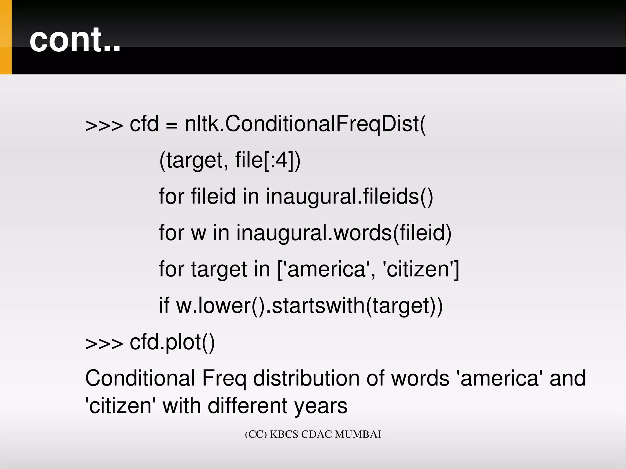 cont..

   >>> cfd = nltk.ConditionalFreqDist(
               (target, file[:4])
               for fileid in inaugural.fileids()
               for w in inaugural.words(fileid)
               for target in ['america', 'citizen']
               if w.lower().startswith(target))
   >>> cfd.plot()
   Conditional Freq distribution of words 'america' and 
   'citizen' with different years
                         (CC) KBCS CDAC MUMBAI
 