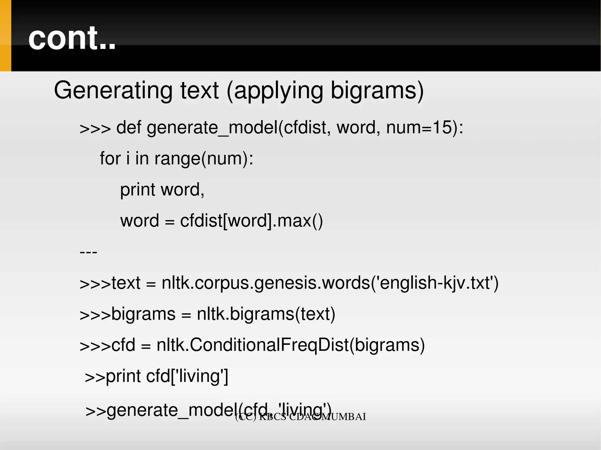 cont..
 Generating text (applying bigrams)
   >>> def generate_model(cfdist, word, num=15):
       for i in range(num):
           print word,
           word = cfdist[word].max()
   ­­­
   >>>text = nltk.corpus.genesis.words('english­kjv.txt')
   >>>bigrams = nltk.bigrams(text)
   >>>cfd = nltk.ConditionalFreqDist(bigrams)
    >>print cfd['living']
    >>generate_model(cfd, 'living')
                   (CC) KBCS CDAC MUMBAI
 