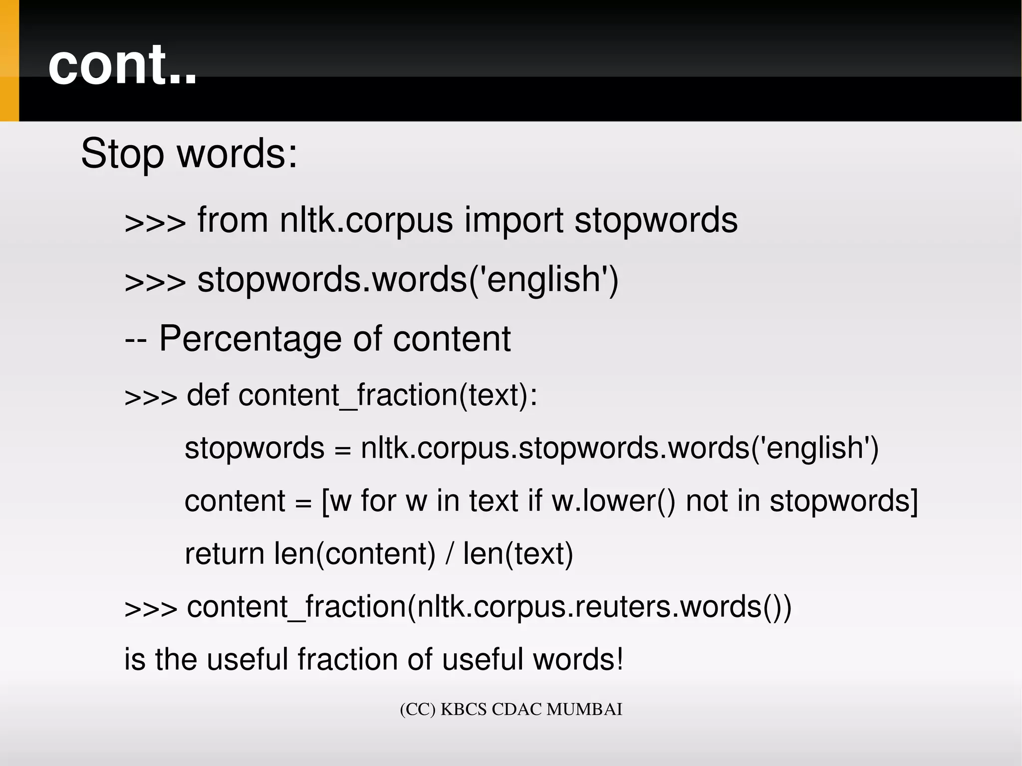 cont..
 Stop words:
   >>> from nltk.corpus import stopwords
   >>> stopwords.words('english')
   ­­ Percentage of content
   >>> def content_fraction(text):
          stopwords = nltk.corpus.stopwords.words('english')
          content = [w for w in text if w.lower() not in stopwords]
          return len(content) / len(text)
   >>> content_fraction(nltk.corpus.reuters.words())
   is the useful fraction of useful words! 
                          (CC) KBCS CDAC MUMBAI
 