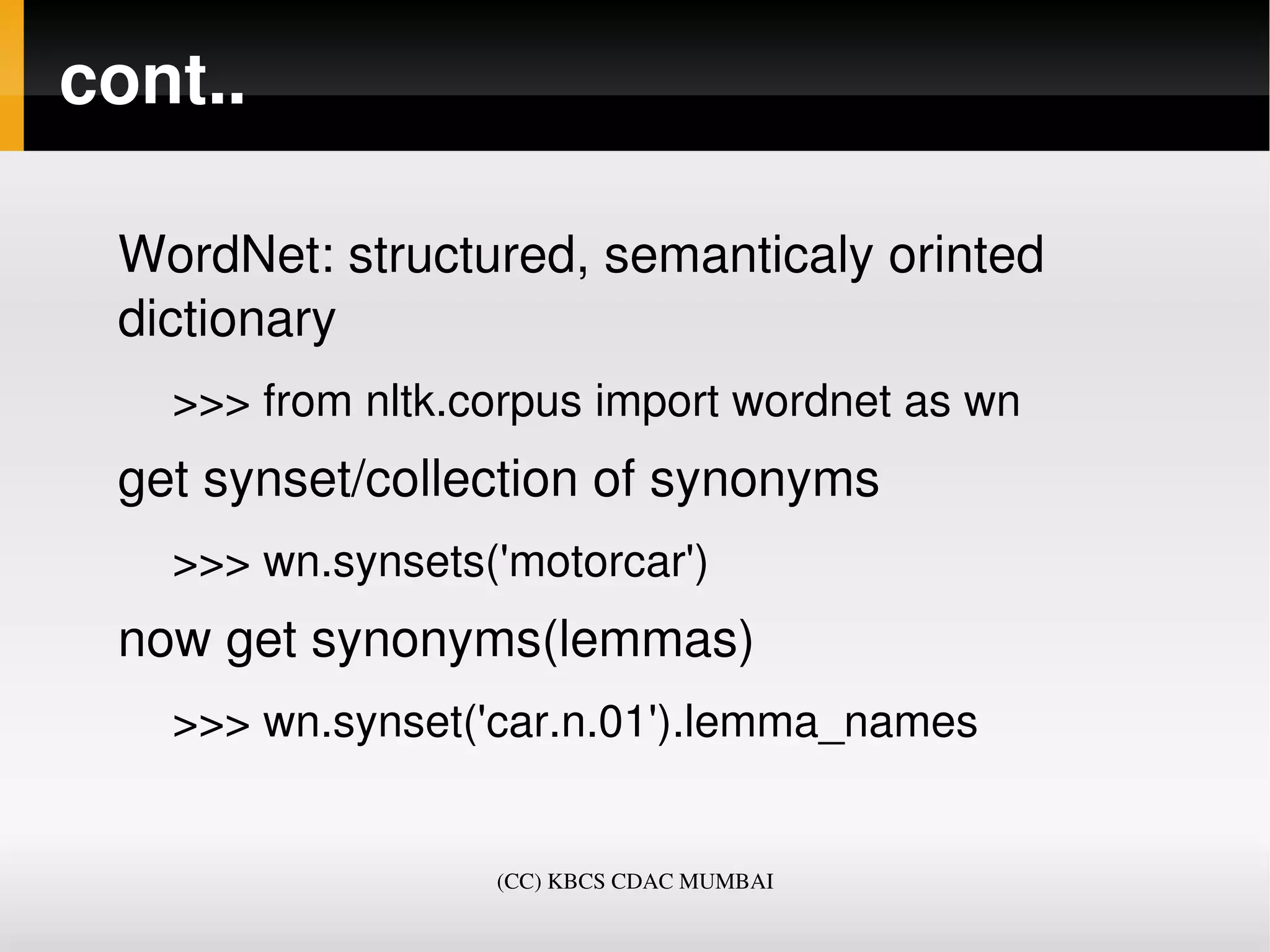 cont..

 WordNet: structured, semanticaly orinted 
 dictionary
   >>> from nltk.corpus import wordnet as wn
 get synset/collection of synonyms
   >>> wn.synsets('motorcar')
 now get synonyms(lemmas)
   >>> wn.synset('car.n.01').lemma_names


                  (CC) KBCS CDAC MUMBAI
 