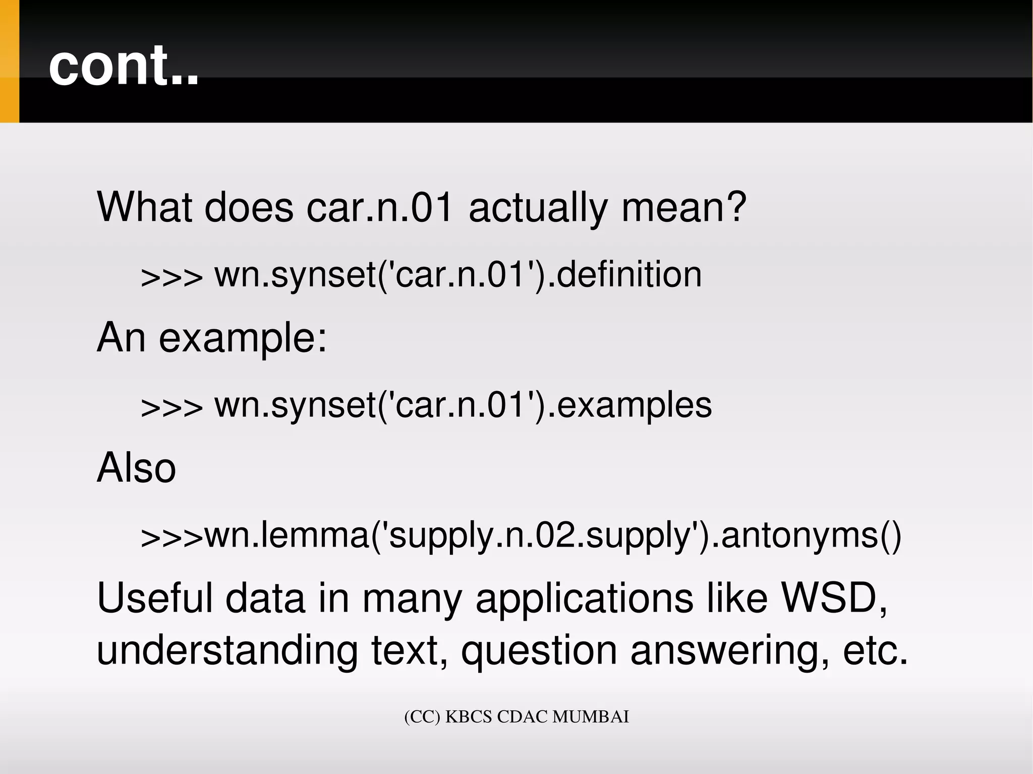 cont..

 What does car.n.01 actually mean?
   >>> wn.synset('car.n.01').definition
 An example:
   >>> wn.synset('car.n.01').examples
 Also
   >>>wn.lemma('supply.n.02.supply').antonyms()
 Useful data in many applications like WSD, 
 understanding text, question answering, etc. 
                   (CC) KBCS CDAC MUMBAI
 