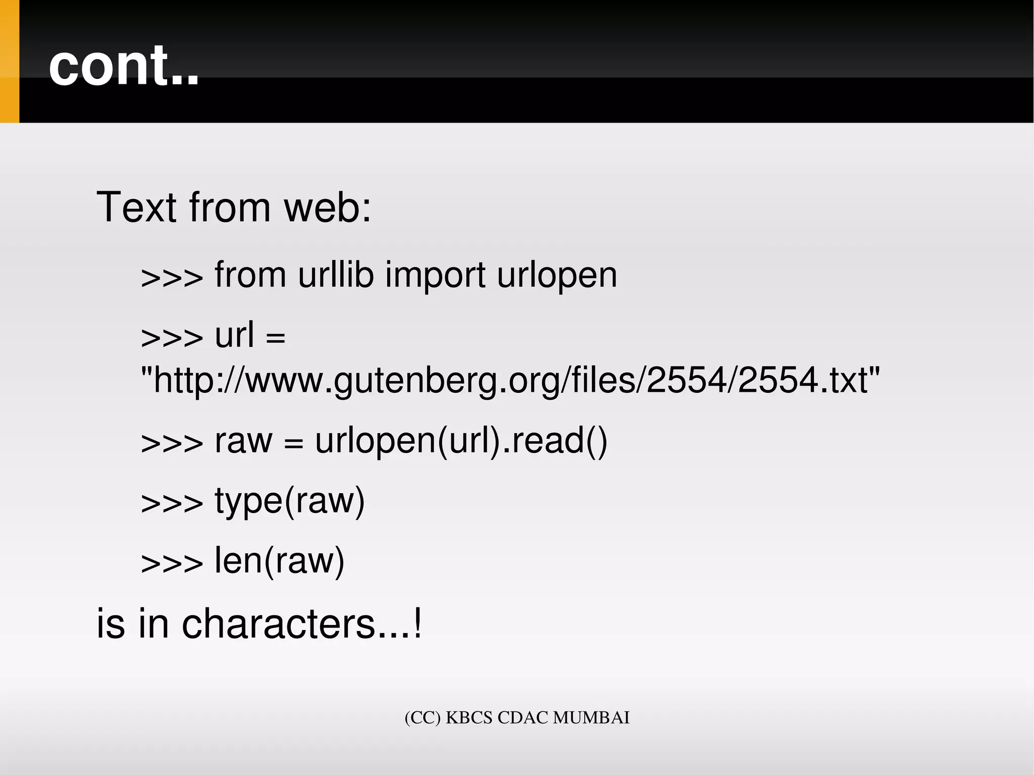 cont..

 Text from web:
   >>> from urllib import urlopen
   >>> url = 
   "http://www.gutenberg.org/files/2554/2554.txt"
   >>> raw = urlopen(url).read()
   >>> type(raw)
   >>> len(raw)
 is in characters...!

                   (CC) KBCS CDAC MUMBAI
 