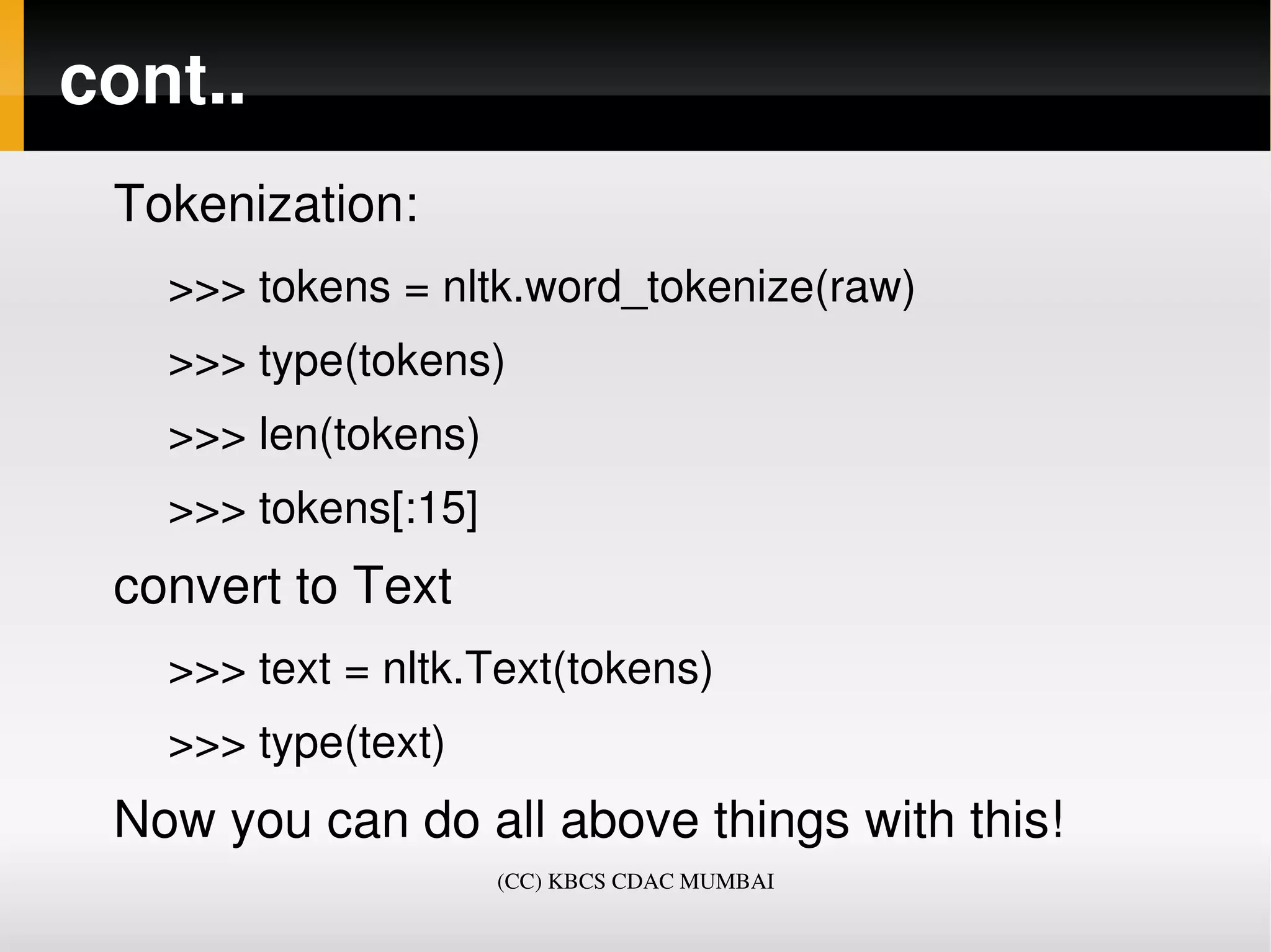 cont..
 Tokenization:
   >>> tokens = nltk.word_tokenize(raw)
   >>> type(tokens)
   >>> len(tokens)
   >>> tokens[:15]
 convert to Text
   >>> text = nltk.Text(tokens)
   >>> type(text)
 Now you can do all above things with this!
                     (CC) KBCS CDAC MUMBAI
 