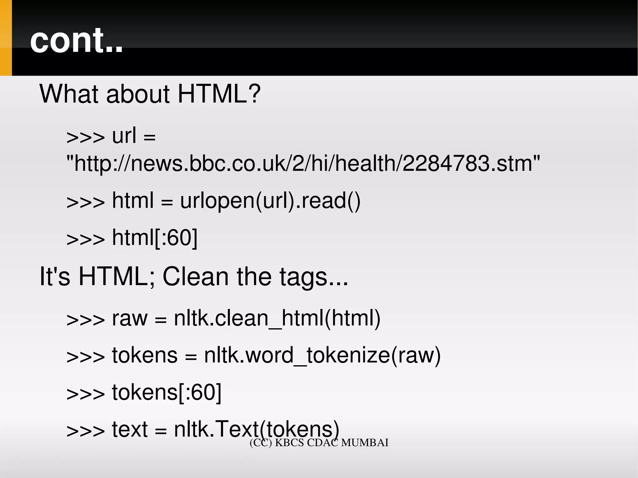 cont..
What about HTML?
  >>> url = 
  "http://news.bbc.co.uk/2/hi/health/2284783.stm"
  >>> html = urlopen(url).read()
  >>> html[:60]
It's HTML; Clean the tags...
  >>> raw = nltk.clean_html(html)
  >>> tokens = nltk.word_tokenize(raw)
  >>> tokens[:60]
  >>> text = nltk.Text(tokens)   
                     (CC) KBCS CDAC MUMBAI
 