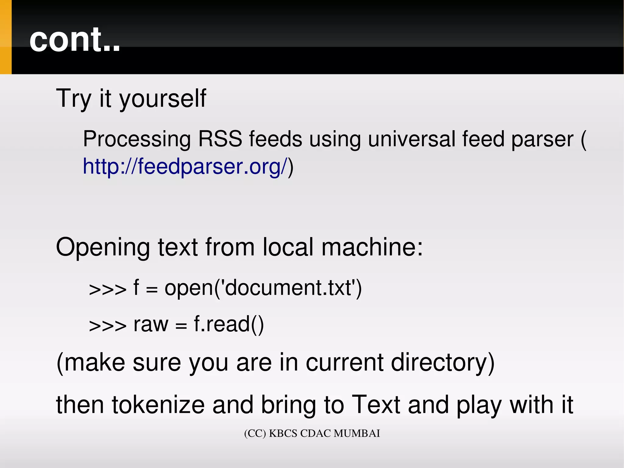 cont..
 Try it yourself 
   Processing RSS feeds using universal feed parser (
   http://feedparser.org/)


 Opening text from local machine:
    >>> f = open('document.txt')
    >>> raw = f.read()
 (make sure you are in current directory)
 then tokenize and bring to Text and play with it
                    (CC) KBCS CDAC MUMBAI
 