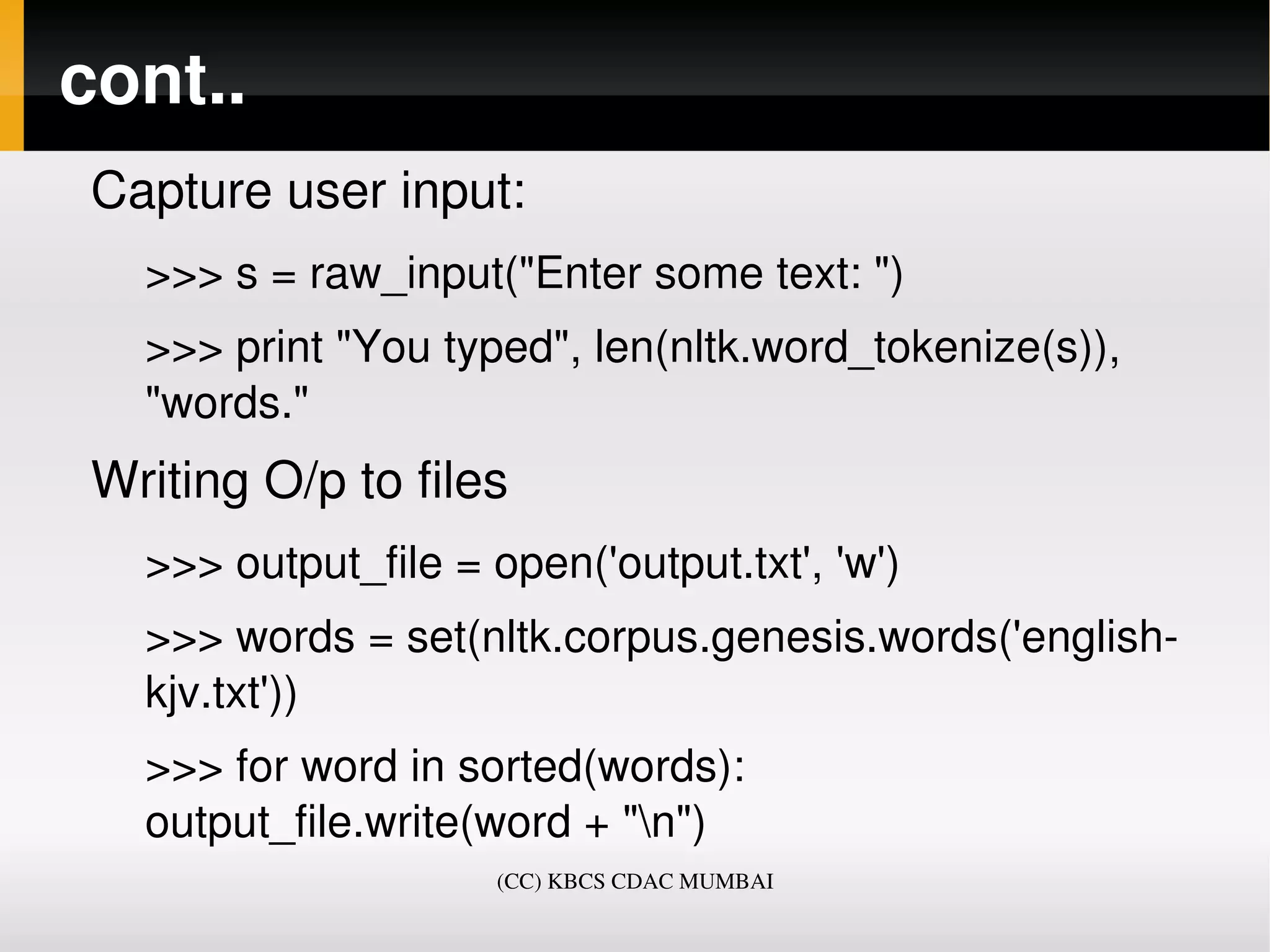 cont..
 Capture user input:
   >>> s = raw_input("Enter some text: ")
   >>> print "You typed", len(nltk.word_tokenize(s)), 
   "words."
 Writing O/p to files
   >>> output_file = open('output.txt', 'w')
   >>> words = set(nltk.corpus.genesis.words('english­
   kjv.txt'))
   >>> for word in sorted(words):     
   output_file.write(word + "n")
                      (CC) KBCS CDAC MUMBAI
 