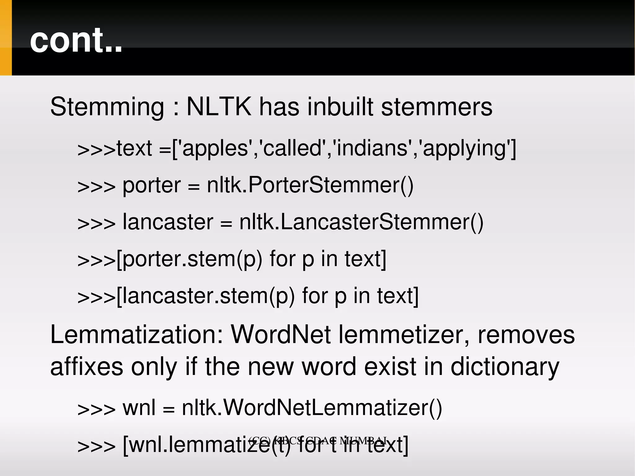 cont..
 Stemming : NLTK has inbuilt stemmers 
   >>>text =['apples','called','indians','applying']
   >>> porter = nltk.PorterStemmer()
   >>> lancaster = nltk.LancasterStemmer()
   >>>[porter.stem(p) for p in text]
   >>>[lancaster.stem(p) for p in text]
 Lemmatization: WordNet lemmetizer, removes 
 affixes only if the new word exist in dictionary
   >>> wnl = nltk.WordNetLemmatizer()
   >>> [wnl.lemmatize(t) for t in text]
                   (CC) KBCS CDAC MUMBAI
 