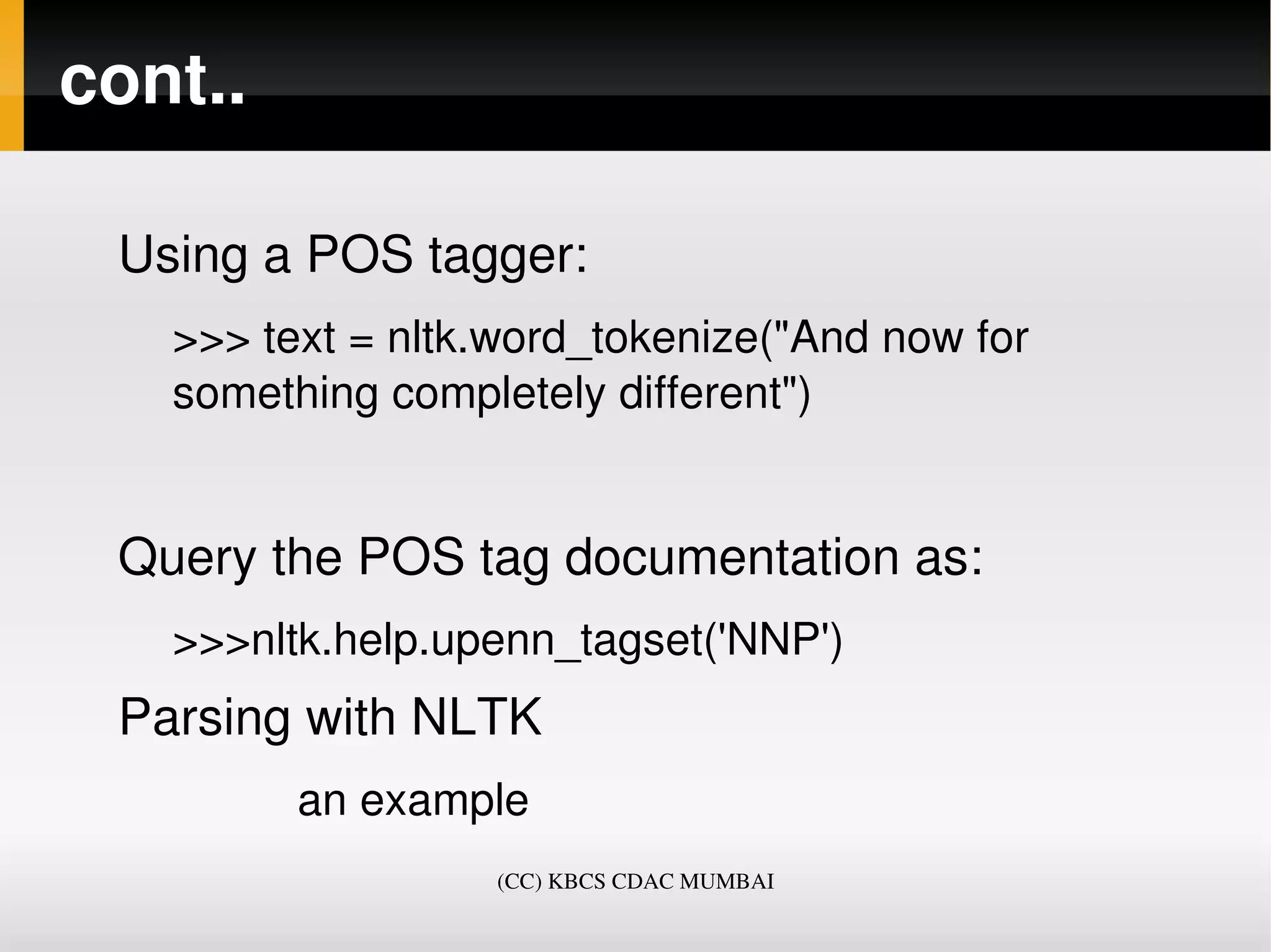 cont..

 Using a POS tagger:
   >>> text = nltk.word_tokenize("And now for 
   something completely different")


 Query the POS tag documentation as:
   >>>nltk.help.upenn_tagset('NNP')
 Parsing with NLTK
             an example  
                     (CC) KBCS CDAC MUMBAI
 