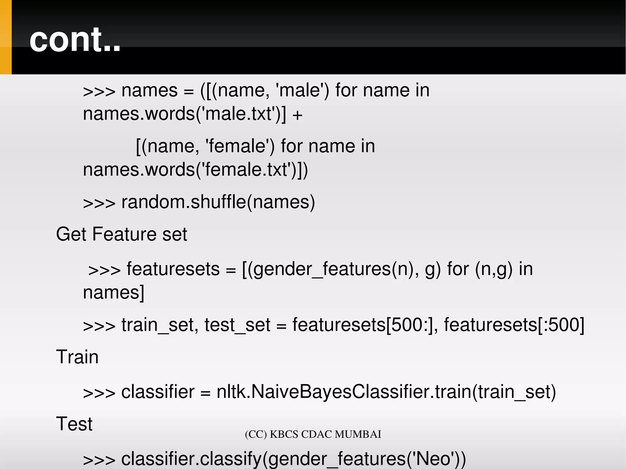 cont..
    >>> names = ([(name, 'male') for name in 
    names.words('male.txt')] +
              [(name, 'female') for name in 
    names.words('female.txt')])
    >>> random.shuffle(names)
 Get Feature set
     >>> featuresets = [(gender_features(n), g) for (n,g) in 
    names]
    >>> train_set, test_set = featuresets[500:], featuresets[:500]
 Train
    >>> classifier = nltk.NaiveBayesClassifier.train(train_set)
 Test                    (CC) KBCS CDAC MUMBAI

    >>> classifier.classify(gender_features('Neo'))
 