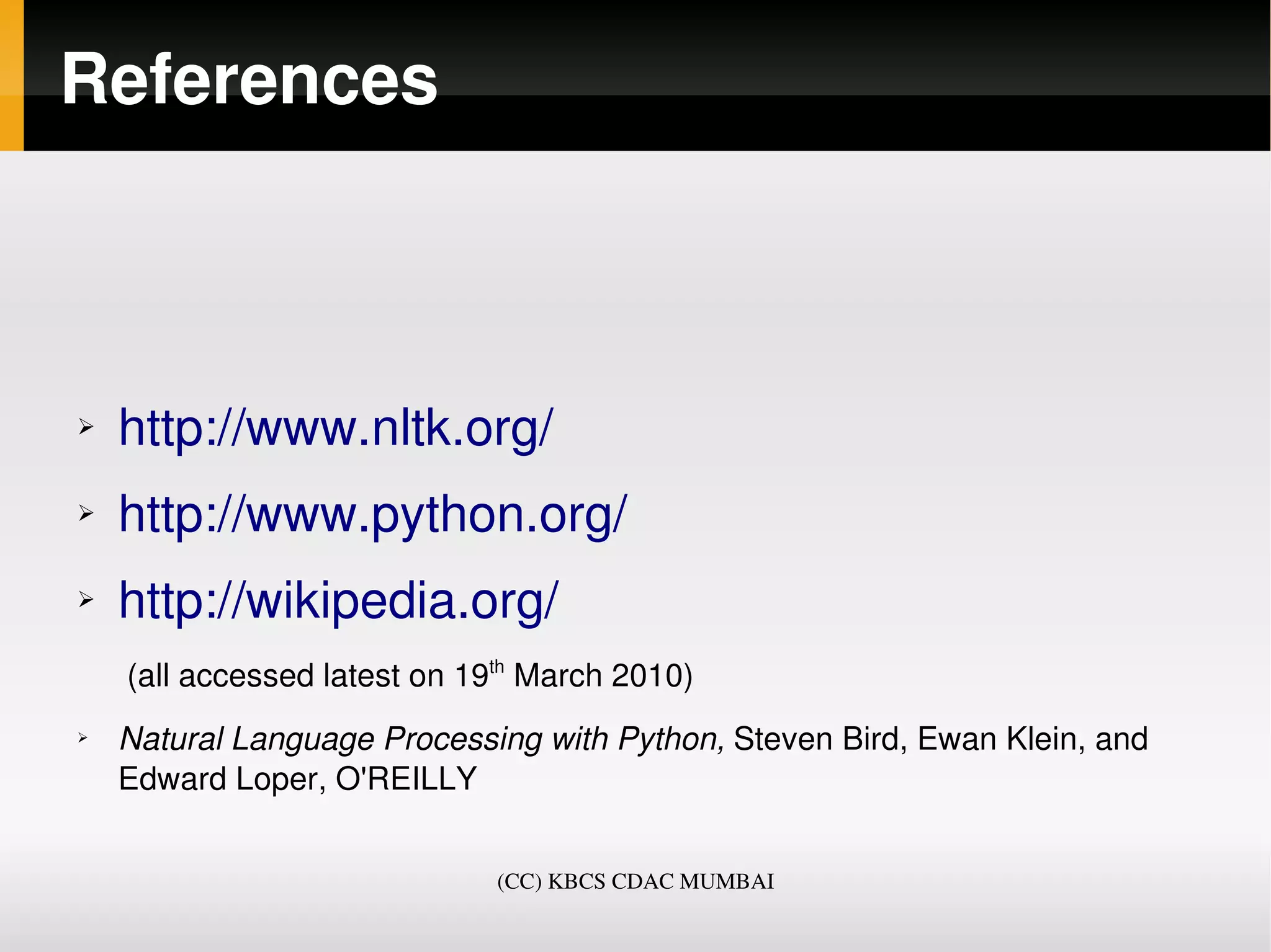 References



➢   http://www.nltk.org/
➢   http://www.python.org/
➢   http://wikipedia.org/ 
     (all accessed latest on 19th March 2010)
➢   Natural Language Processing with Python, Steven Bird, Ewan Klein, and 
    Edward Loper, O'REILLY


                              (CC) KBCS CDAC MUMBAI
 