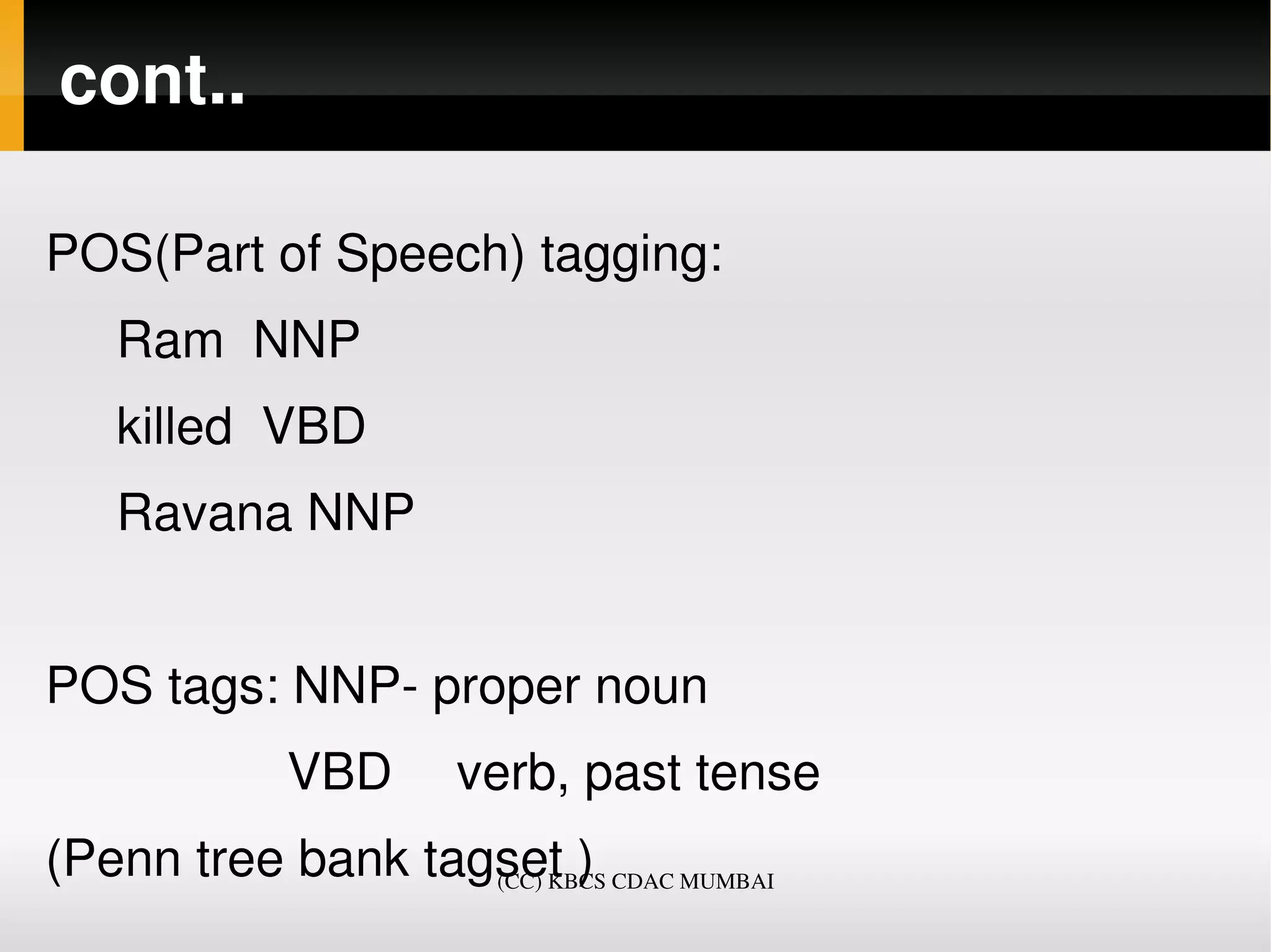 cont..

POS(Part of Speech) tagging: 
     Ram  NNP  
     killed  VBD 
     Ravana NNP 


POS tags: NNP­ proper noun
                 VBD  verb, past tense
(Penn tree bank tagset )
                   (CC) KBCS CDAC MUMBAI
 