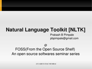 Natural Language Toolkit [NLTK]
                                                  Prakash B Pimpale
                                                  pbpimpale@gmail.com

                                  @
    FOSS(From the Open Source Shelf) 
  An open source softwares seminar series

                         (CC) KBCS CDAC MUMBAI
 