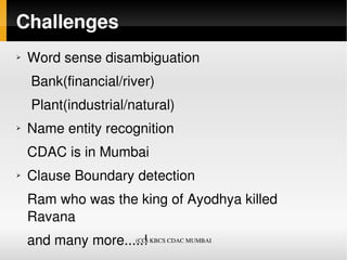 Challenges
➢   Word sense disambiguation
     Bank(financial/river)
     Plant(industrial/natural)
➢   Name entity recognition
    CDAC is in Mumbai
➢   Clause Boundary detection
    Ram who was the king of Ayodhya killed 
    Ravana 
    and many more.....!
                    (CC) KBCS CDAC MUMBAI
 