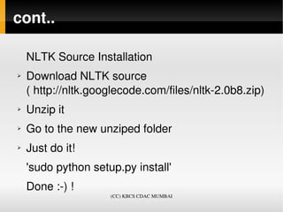 cont..

    NLTK Source Installation
➢   Download NLTK source 
    ( http://nltk.googlecode.com/files/nltk­2.0b8.zip)
➢   Unzip it
➢   Go to the new unziped folder
➢   Just do it! 
    'sudo python setup.py install'
    Done :­) !
                     (CC) KBCS CDAC MUMBAI
 
