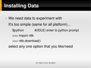 Installing Data

➢   We need data to experiment with
    It's too simple (same for all platform)...
      $python            #(IDLE) enter to python prompt 
      >>> import nltk
      >>> nltk.download()
    select any one option that you like/need



                        (CC) KBCS CDAC MUMBAI
 