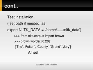cont..

 Test installation
 ( set path if needed: as 
 export NLTK_DATA = '/home/....../nltk_data')
       >>> from nltk.corpus import brown
       >>> brown.words()[0:20]
        ['The', 'Fulton', 'County', 'Grand', 'Jury']
                     All set!


                          (CC) KBCS CDAC MUMBAI
 
