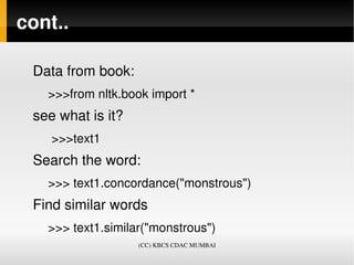 cont..

 Data from book:
   >>>from nltk.book import *
 see what is it?
    >>>text1
 Search the word:
   >>> text1.concordance("monstrous")
 Find similar words 
   >>> text1.similar("monstrous")
                   (CC) KBCS CDAC MUMBAI
 