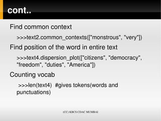 cont..
Find common context
  >>>text2.common_contexts(["monstrous", "very"])
Find position of the word in entire text
  >>>text4.dispersion_plot(["citizens", "democracy", 
  "freedom", "duties", "America"])
Counting vocab
   >>>len(text4)  #gives tokens(words and 
  punctuations)


                    (CC) KBCS CDAC MUMBAI
 