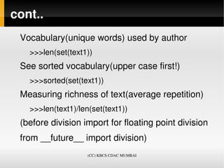cont..
 Vocabulary(unique words) used by author
   >>>len(set(text1))
 See sorted vocabulary(upper case first!)
   >>>sorted(set(text1))
 Measuring richness of text(average repetition)
   >>>len(text1)/len(set(text1))
 (before division import for floating point division
 from __future__ import division)
                    (CC) KBCS CDAC MUMBAI
 