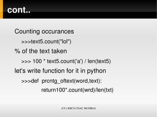 cont..

 Counting occurances 
      >>>text5.count("lol")
 % of the text taken
      >>> 100 * text5.count('a') / len(text5)
 let's write function for it in python 
      >>>def  prcntg_oftext(word,text):
                   return100*.count(wrd)/len(txt)
          
                        (CC) KBCS CDAC MUMBAI
 