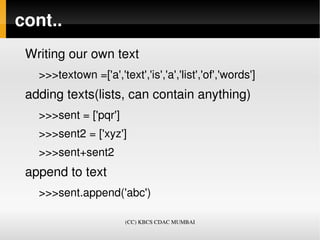 cont..
 Writing our own text
   >>>textown =['a','text','is','a','list','of','words']
 adding texts(lists, can contain anything)
   >>>sent = ['pqr']
   >>>sent2 = ['xyz']
   >>>sent+sent2
 append to text
   >>>sent.append('abc')

                        (CC) KBCS CDAC MUMBAI
 