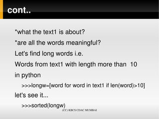 cont..

 *what the text1 is about?
 *are all the words meaningful?
 Let's find long words i.e.
 Words from text1 with length more than  10
 in python
    >>>longw=[word for word in text1 if len(word)>10]
 let's see it... 
    >>>sorted(longw)
                    (CC) KBCS CDAC MUMBAI
 