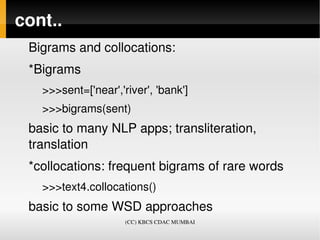 cont..
 Bigrams and collocations:
 *Bigrams
   >>>sent=['near','river', 'bank']
   >>>bigrams(sent)
 basic to many NLP apps; transliteration, 
 translation
 *collocations: frequent bigrams of rare words
   >>>text4.collocations()
 basic to some WSD approaches
                     (CC) KBCS CDAC MUMBAI
 