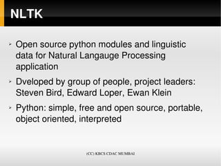 NLTK

➢   Open source python modules and linguistic 
    data for Natural Langauge Processing 
    application 
➢   Dveloped by group of people, project leaders: 
    Steven Bird, Edward Loper, Ewan Klein 
➢   Python: simple, free and open source, portable, 
    object oriented, interpreted 


                     (CC) KBCS CDAC MUMBAI
 