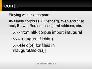cont..
  Playing with text corpora
  Available corporas: Gutenberg, Web and chat 
  text, Brown, Reuters, inaugural address, etc.
    >>> from nltk.corpus import inaugural
    >>> inaugural.fileids()
    >>>fileid[:4] for fileid in 
    inaugural.fileids()]


                   (CC) KBCS CDAC MUMBAI
 