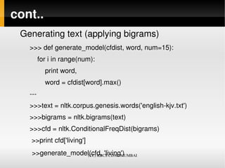 cont..
 Generating text (applying bigrams)
   >>> def generate_model(cfdist, word, num=15):
       for i in range(num):
           print word,
           word = cfdist[word].max()
   ­­­
   >>>text = nltk.corpus.genesis.words('english­kjv.txt')
   >>>bigrams = nltk.bigrams(text)
   >>>cfd = nltk.ConditionalFreqDist(bigrams)
    >>print cfd['living']
    >>generate_model(cfd, 'living')
                   (CC) KBCS CDAC MUMBAI
 