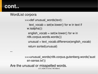 cont..
  WordList corpora
           >>>def unusual_words(text):
                text_vocab = set(w.lower() for w in text if  
              w.isalpha())
               english_vocab = set(w.lower() for w in 
              nltk.corpus.words.words())
               unusual = text_vocab.difference(english_vocab)
               return sorted(unusual)
  ­­
           >>>unusual_words(nltk.corpus.gutenberg.words('aust
            en­sense.txt'))
  Are the unusual or misspelled words.
                      (CC) KBCS CDAC MUMBAI
 
