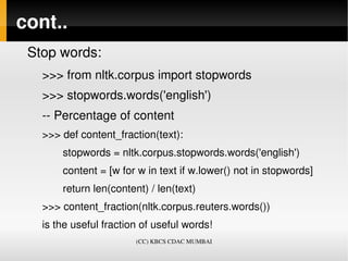 cont..
 Stop words:
   >>> from nltk.corpus import stopwords
   >>> stopwords.words('english')
   ­­ Percentage of content
   >>> def content_fraction(text):
          stopwords = nltk.corpus.stopwords.words('english')
          content = [w for w in text if w.lower() not in stopwords]
          return len(content) / len(text)
   >>> content_fraction(nltk.corpus.reuters.words())
   is the useful fraction of useful words! 
                          (CC) KBCS CDAC MUMBAI
 