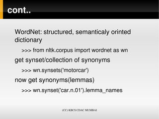 cont..

 WordNet: structured, semanticaly orinted 
 dictionary
   >>> from nltk.corpus import wordnet as wn
 get synset/collection of synonyms
   >>> wn.synsets('motorcar')
 now get synonyms(lemmas)
   >>> wn.synset('car.n.01').lemma_names


                  (CC) KBCS CDAC MUMBAI
 