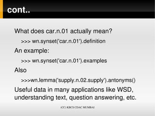 cont..

 What does car.n.01 actually mean?
   >>> wn.synset('car.n.01').definition
 An example:
   >>> wn.synset('car.n.01').examples
 Also
   >>>wn.lemma('supply.n.02.supply').antonyms()
 Useful data in many applications like WSD, 
 understanding text, question answering, etc. 
                   (CC) KBCS CDAC MUMBAI
 