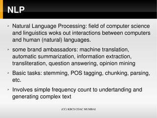 NLP
➢   Natural Language Processing: field of computer science 
    and linguistics woks out interactions between computers 
    and human (natural) languages.
➢   some brand ambassadors: machine translation, 
    automatic summarization, information extraction, 
    transliteration, question answering, opinion mining  
➢   Basic tasks: stemming, POS tagging, chunking, parsing, 
    etc.
➢   Involves simple frequency count to undertanding and 
    generating complex text 

                        (CC) KBCS CDAC MUMBAI
 