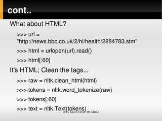 cont..
What about HTML?
  >>> url = 
  "http://news.bbc.co.uk/2/hi/health/2284783.stm"
  >>> html = urlopen(url).read()
  >>> html[:60]
It's HTML; Clean the tags...
  >>> raw = nltk.clean_html(html)
  >>> tokens = nltk.word_tokenize(raw)
  >>> tokens[:60]
  >>> text = nltk.Text(tokens)   
                     (CC) KBCS CDAC MUMBAI
 