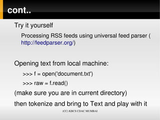 cont..
 Try it yourself 
   Processing RSS feeds using universal feed parser (
   http://feedparser.org/)


 Opening text from local machine:
    >>> f = open('document.txt')
    >>> raw = f.read()
 (make sure you are in current directory)
 then tokenize and bring to Text and play with it
                    (CC) KBCS CDAC MUMBAI
 