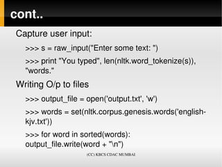 cont..
 Capture user input:
   >>> s = raw_input("Enter some text: ")
   >>> print "You typed", len(nltk.word_tokenize(s)), 
   "words."
 Writing O/p to files
   >>> output_file = open('output.txt', 'w')
   >>> words = set(nltk.corpus.genesis.words('english­
   kjv.txt'))
   >>> for word in sorted(words):     
   output_file.write(word + "n")
                      (CC) KBCS CDAC MUMBAI
 