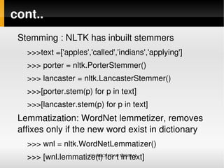 cont..
 Stemming : NLTK has inbuilt stemmers 
   >>>text =['apples','called','indians','applying']
   >>> porter = nltk.PorterStemmer()
   >>> lancaster = nltk.LancasterStemmer()
   >>>[porter.stem(p) for p in text]
   >>>[lancaster.stem(p) for p in text]
 Lemmatization: WordNet lemmetizer, removes 
 affixes only if the new word exist in dictionary
   >>> wnl = nltk.WordNetLemmatizer()
   >>> [wnl.lemmatize(t) for t in text]
                   (CC) KBCS CDAC MUMBAI
 