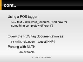 cont..

 Using a POS tagger:
   >>> text = nltk.word_tokenize("And now for 
   something completely different")


 Query the POS tag documentation as:
   >>>nltk.help.upenn_tagset('NNP')
 Parsing with NLTK
             an example  
                     (CC) KBCS CDAC MUMBAI
 