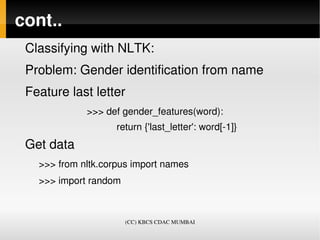 cont..
 Classifying with NLTK:
 Problem: Gender identification from name
 Feature last letter 
             >>> def gender_features(word):
                        return {'last_letter': word[­1]}
 Get data
   >>> from nltk.corpus import names
   >>> import random



                       (CC) KBCS CDAC MUMBAI
 
