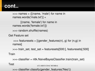 cont..
    >>> names = ([(name, 'male') for name in 
    names.words('male.txt')] +
              [(name, 'female') for name in 
    names.words('female.txt')])
    >>> random.shuffle(names)
 Get Feature set
     >>> featuresets = [(gender_features(n), g) for (n,g) in 
    names]
    >>> train_set, test_set = featuresets[500:], featuresets[:500]
 Train
    >>> classifier = nltk.NaiveBayesClassifier.train(train_set)
 Test                    (CC) KBCS CDAC MUMBAI

    >>> classifier.classify(gender_features('Neo'))
 
