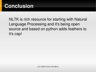 Conclusion

 NLTK is rich resource for starting with Natural 
 Language Processing and it's being open 
 source and based on python adds feathers to 
 it's cap!




                  (CC) KBCS CDAC MUMBAI
 