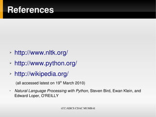 References



➢   http://www.nltk.org/
➢   http://www.python.org/
➢   http://wikipedia.org/ 
     (all accessed latest on 19th March 2010)
➢   Natural Language Processing with Python, Steven Bird, Ewan Klein, and 
    Edward Loper, O'REILLY


                              (CC) KBCS CDAC MUMBAI
 
