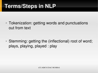 Terms/Steps in NLP

➢   Tokenization: getting words and punctuations 
    out from text


➢   Stemming: getting the (inflectional) root of word; 
    plays, playing, played : play  




                     (CC) KBCS CDAC MUMBAI
 