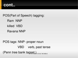 cont..

POS(Part of Speech) tagging: 
     Ram  NNP  
     killed  VBD 
     Ravana NNP 


POS tags: NNP­ proper noun
                 VBD  verb, past tense
(Penn tree bank tagset )
                   (CC) KBCS CDAC MUMBAI
 