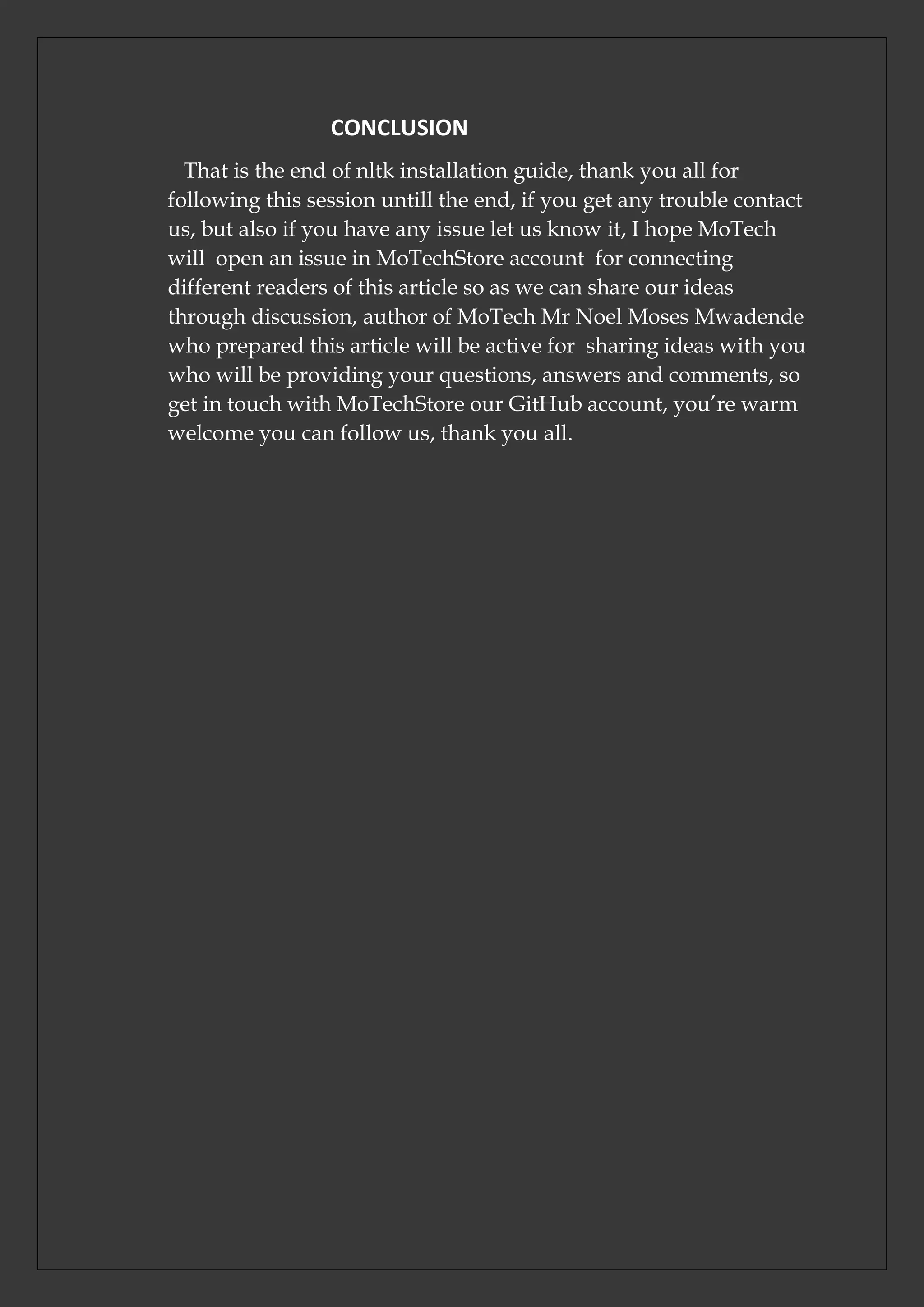CONCLUSION
That is the end of nltk installation guide, thank you all for
following this session untill the end, if you get any trouble contact
us, but also if you have any issue let us know it, I hope MoTech
will open an issue in MoTechStore account for connecting
different readers of this article so as we can share our ideas
through discussion, author of MoTech Mr Noel Moses Mwadende
who prepared this article will be active for sharing ideas with you
who will be providing your questions, answers and comments, so
get in touch with MoTechStore our GitHub account, you’re warm
welcome you can follow us, thank you all.
 