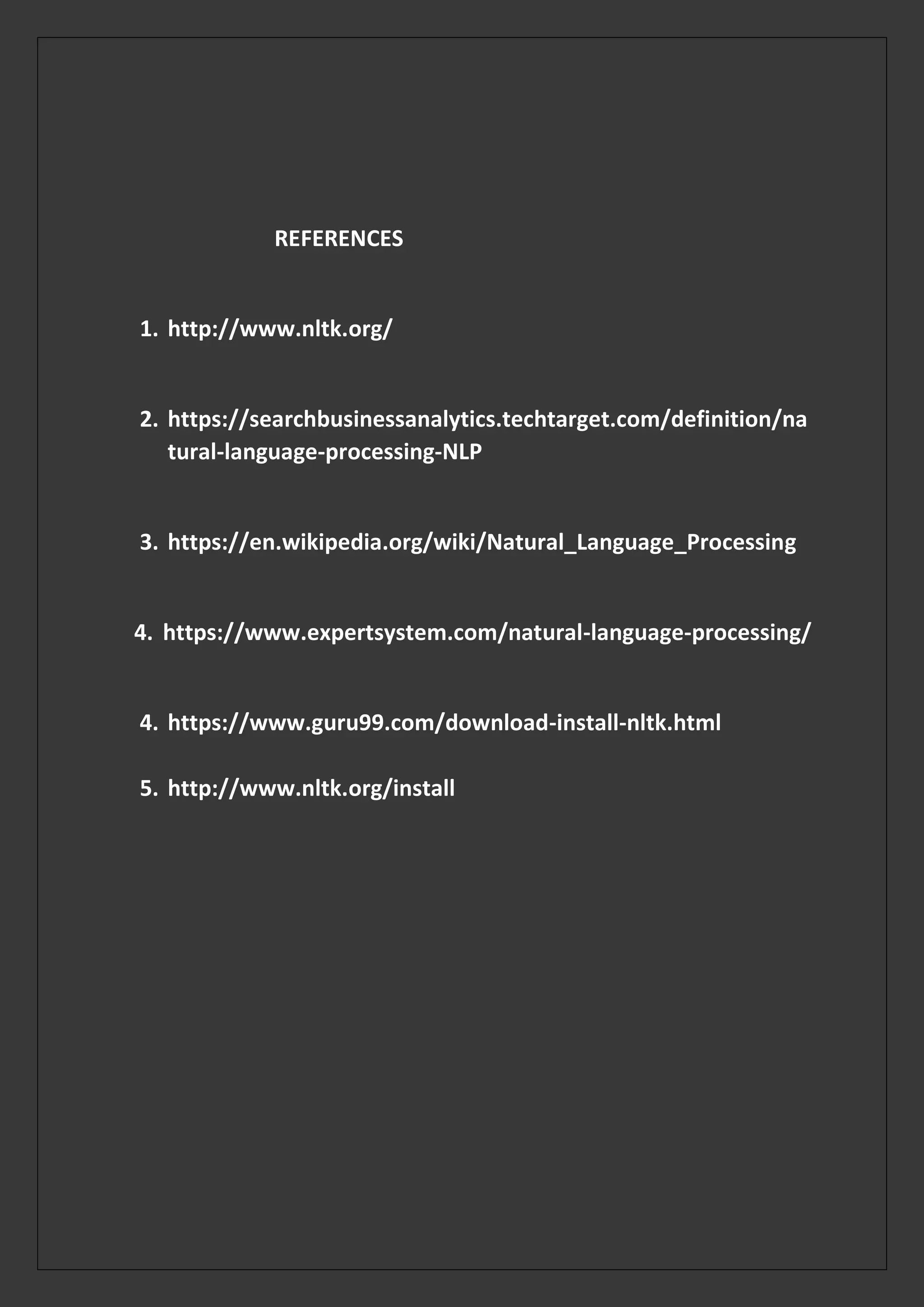 REFERENCES
1. http://www.nltk.org/
2. https://searchbusinessanalytics.techtarget.com/definition/na
tural-language-processing-NLP
3. https://en.wikipedia.org/wiki/Natural_Language_Processing
4. https://www.expertsystem.com/natural-language-processing/
4. https://www.guru99.com/download-install-nltk.html
5. http://www.nltk.org/install
 