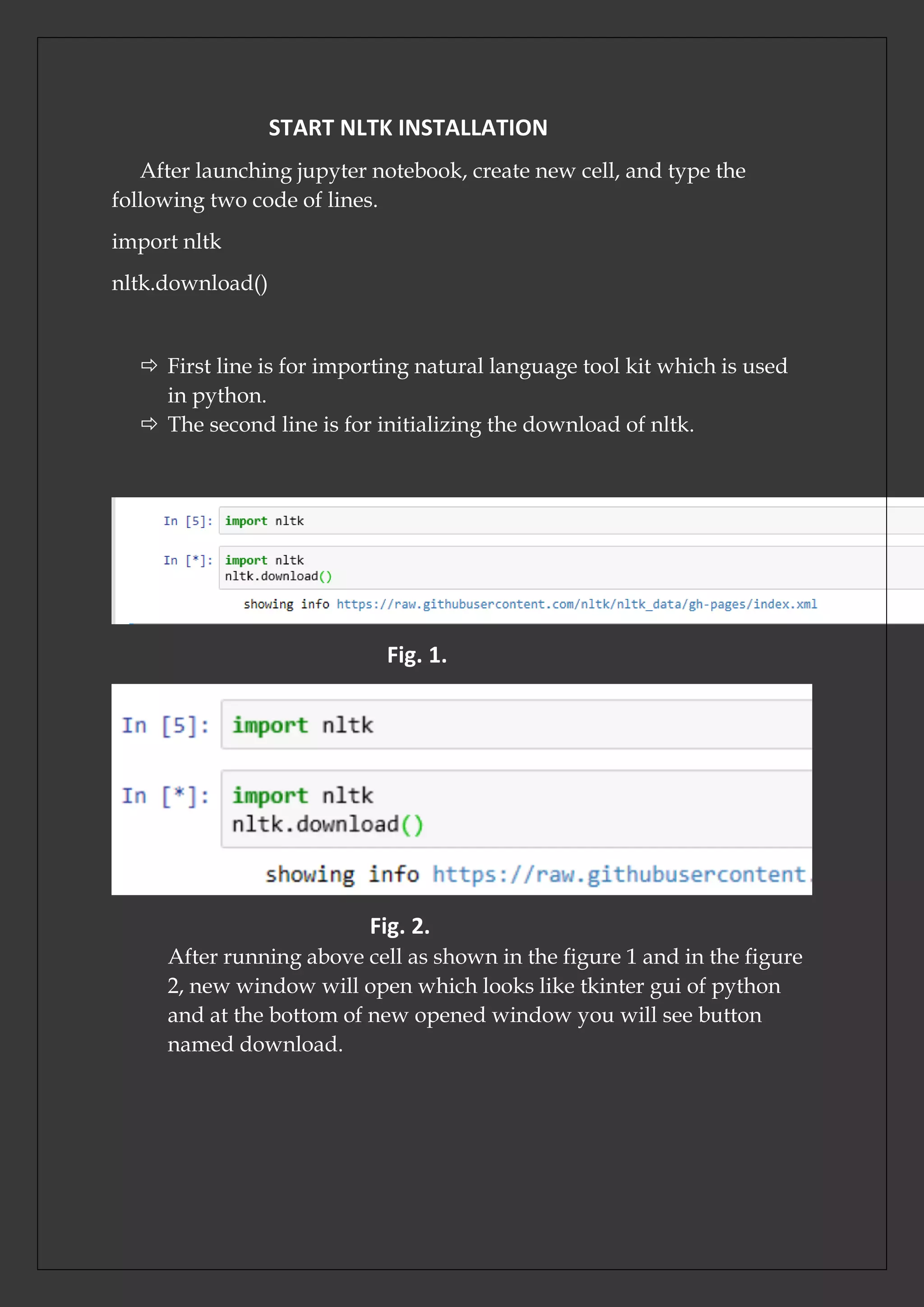 START NLTK INSTALLATION
After launching jupyter notebook, create new cell, and type the
following two code of lines.
import nltk
nltk.download()
 First line is for importing natural language tool kit which is used
in python.
 The second line is for initializing the download of nltk.
Fig. 1.
Fig. 2.
After running above cell as shown in the figure 1 and in the figure
2, new window will open which looks like tkinter gui of python
and at the bottom of new opened window you will see button
named download.
 